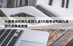 六级考试时间几点到几点?六级考试时间几点到几点具体安排